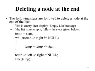 135
Deleting a node at the end
• The following steps are followed to delete a node at the
end of the list:
– If list is empty then display ‗Empty List‘message
– If the list is not empty, follow the steps given below:
temp = start;
while(temp -> right != NULL)
{
temp = temp -> right;
}
temp -> left -> right = NULL;
free(temp);
 