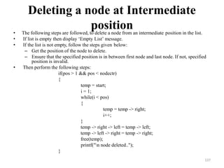 137
Deleting a node at Intermediate
position
• The following steps are followed, to delete a node from an intermediate position in the list.
• If list is empty then display ‗Empty List‘ message.
• If the list is not empty, follow the steps given below:
– Get the position of the node to delete.
– Ensure that the specified position is in between first node and last node. If not, specified
position is invalid.
• Then perform the following steps:
if(pos > 1 && pos < nodectr)
{
temp = start;
i = 1;
while(i < pos)
{
temp = temp -> right;
i++;
}
temp -> right -> left = temp -> left;
temp -> left -> right = temp -> right;
free(temp);
printf("n node deleted..");
}
 