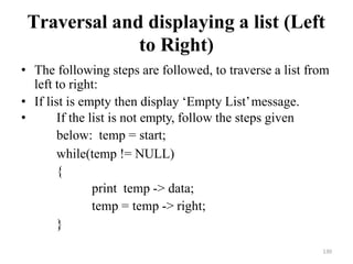130
Traversal and displaying a list (Left
to Right)
• The following steps are followed, to traverse a list from
left to right:
• If list is empty then display ‗Empty List‘message.
• If the list is not empty, follow the steps given
below: temp = start;
while(temp != NULL)
{
print temp -> data;
temp = temp -> right;
}
 