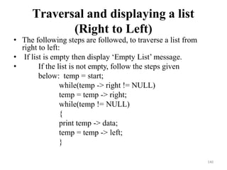 140
Traversal and displaying a list
(Right to Left)
• The following steps are followed, to traverse a list from
right to left:
• If list is empty then display ‗Empty List‘ message.
• If the list is not empty, follow the steps given
below: temp = start;
while(temp -> right != NULL)
temp = temp -> right;
while(temp != NULL)
{
print temp -> data;
temp = temp -> left;
}
 