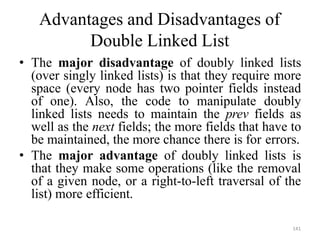 141
Advantages and Disadvantages of
Double Linked List
• The major disadvantage of doubly linked lists
(over singly linked lists) is that they require more
space (every node has two pointer fields instead
of one). Also, the code to manipulate doubly
linked lists needs to maintain the prev fields as
well as the next fields; the more fields that have to
be maintained, the more chance there is for errors.
• The major advantage of doubly linked lists is
that they make some operations (like the removal
of a given node, or a right-to-left traversal of the
list) more efficient.
 