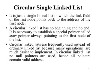 142
Circular Single Linked List
• It is just a single linked list in which the link field
of the last node points back to the address of the
first node.
• A circular linked list has no beginning and no end.
It is necessary to establish a special pointer called
start pointer always pointing to the first node of
the list.
• Circular linked lists are frequently used instead of
ordinary linked list because many operations are
much easier to implement. In circular linked list
no null pointers are used, hence all pointers
contain valid address.
 
