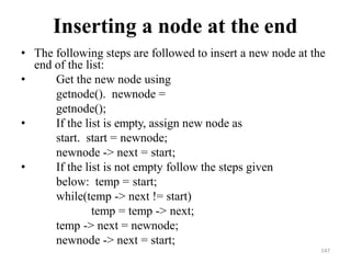 147
Inserting a node at the end
• The following steps are followed to insert a new node at the
end of the list:
• Get the new node using
getnode(). newnode =
getnode();
• If the list is empty, assign new node as
start. start = newnode;
newnode -> next = start;
• If the list is not empty follow the steps given
below: temp = start;
while(temp -> next != start)
temp = temp -> next;
temp -> next = newnode;
newnode -> next = start;
 