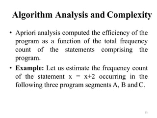 15
Algorithm Analysis and Complexity
• Apriori analysis computed the efficiency of the
program as a function of the total frequency
count of the statements comprising the
program.
• Example: Let us estimate the frequency count
of the statement x = x+2 occurring in the
following three program segments A, B and C.
 
