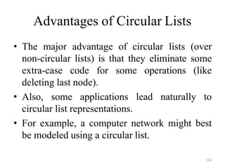 154
Advantages of Circular Lists
• The major advantage of circular lists (over
non-circular lists) is that they eliminate some
extra-case code for some operations (like
deleting last node).
• Also, some applications lead naturally to
circular list representations.
• For example, a computer network might best
be modeled using a circular list.
 