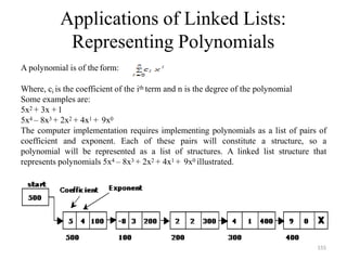 Applications of Linked Lists:
Representing Polynomials
A polynomial is of the form:
Where, ci is the coefficient of the ith term and n is the degree of the polynomial
Some examples are:
5x2 + 3x + 1
5x4 – 8x3 + 2x2 + 4x1 + 9x0
The computer implementation requires implementing polynomials as a list of pairs of
coefficient and exponent. Each of these pairs will constitute a structure, so a
polynomial will be represented as a list of structures. A linked list structure that
represents polynomials 5x4 – 8x3 + 2x2 + 4x1 + 9x0 illustrated.
155
 