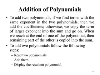 156
Addition of Polynomials
• To add two polynomials, if we find terms with the
same exponent in the two polynomials, then we
add the coefficients; otherwise, we copy the term
of larger exponent into the sum and go on. When
we reach at the end of one of the polynomial, then
remaining part of the other is copied into the sum.
• To add two polynomials follow the following
steps:
– Read two polynomials.
– Add them.
– Display the resultant polynomial.
 