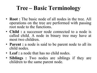 Tree – Basic Terminology
• Root : The basic node of all nodes in the tree. All
operations on the tree are performed with passing
root node to the functions.
• Child : a successor node connected to a node is
called child. A node in binary tree may have at
most two children.
• Parent : a node is said to be parent node to all its
child nodes.
• Leaf : a node that has no child nodes.
• Siblings : Two nodes are siblings if they are
children to the same parent node.
 