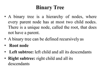 Binary Tree
• A binary tree is a hierarchy of nodes, where
every parent node has at most two child nodes.
There is a unique node, called the root, that does
not have a parent.
• A binary tree can be defined recursively as
• Root node
• Left subtree: left child and all its descendants
• Right subtree: right child and all its
descendants
 
