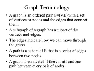 Graph Terminology
• A graph is an ordered pair G=(V,E) with a set
of vertices or nodes and the edges that connect
them.
• A subgraph of a graph has a subset of the
vertices and edges.
• The edges indicate how we can move through
the graph.
• A path is a subset of E that is a series of edges
between two nodes.
• A graph is connected if there is at least one
path between every pair of nodes.
 