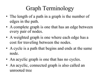 Graph Terminology
• The length of a path in a graph is the number of
edges in the path.
• A complete graph is one that has an edge between
every pair of nodes.
• A weighted graph is one where each edge has a
cost for traveling between the nodes.
• A cycle is a path that begins and ends at the same
node.
• An acyclic graph is one that has no cycles.
• An acyclic, connected graph is also called an
unrooted tree
 