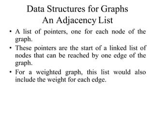 Data Structures for Graphs
An Adjacency List
• A list of pointers, one for each node of the
graph.
• These pointers are the start of a linked list of
nodes that can be reached by one edge of the
graph.
• For a weighted graph, this list would also
include the weight for each edge.
 