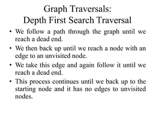 Graph Traversals:
Depth First Search Traversal
• We follow a path through the graph until we
reach a dead end.
• We then back up until we reach a node with an
edge to an unvisited node.
• We take this edge and again follow it until we
reach a dead end.
• This process continues until we back up to the
starting node and it has no edges to unvisited
nodes.
 