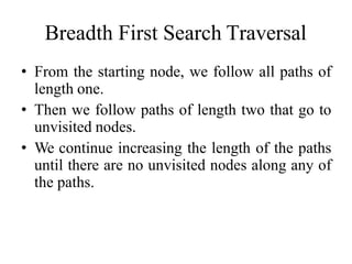 Breadth First Search Traversal
• From the starting node, we follow all paths of
length one.
• Then we follow paths of length two that go to
unvisited nodes.
• We continue increasing the length of the paths
until there are no unvisited nodes along any of
the paths.
 