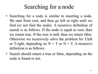 194
Searching for a node
• Searching for a node is similar to inserting a node.
We start from root, and then go left or right until we
find (or not find the node). A recursive definition of
search is as follows. If the node is equal to root, then
we return true. If the root is null, then we return false.
Otherwise we recursively solve the problem for T.left
or T.right, depending on N < T or N > T. A recursive
definition is as follows.
• Search should return a true or false, depending on the
node is found or not.
 