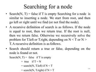 = search(N, T.right) if N > T
Searching for a node
• Search(N, T) = false if T is empty Searching for a node is
similar to inserting a node. We start from root, and then
go left or right until we find (or not find the node).
• A recursive definition of search is as follows. If the node
is equal to root, then we return true. If the root is null,
then we return false. Otherwise we recursively solve the
problem for T.left or T.right, depending on N < T or N >
T.A recursive definition is as follows.
• Search should return a true or false, depending on the
node is found or not.
Search(N, T) = false if T is empty
= true if T = N
= search(N, T.left) if N < T
186
 