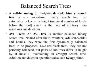 197
Balanced Search Trees
• A self-balancing (or height-balanced) binary search
tree is any node-based binary search tree that
automatically keeps its height (maximal number of levels
below the root) small in the face of arbitrary item
insertions and deletions.
• AVL Trees: An AVL tree is another balanced binary
search tree. Named after their inventors, Adelson-Velskii
and Landis, they were the first dynamically balanced
trees to be proposed. Like red-black trees, they are not
perfectly balanced, but pairs of sub-trees differ in height
by at most 1, maintaining an O(logn) search time.
Addition and deletion operations also take O(logn) time.
 