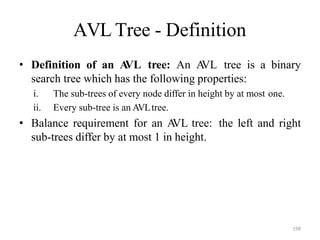 198
AVL Tree - Definition
• Definition of an A
VL tree: An A
VL tree is a binary
search tree which has the following properties:
i. The sub-trees of every node differ in height by at most one.
ii. Every sub-tree is an AVLtree.
• Balance requirement for an A
VL tree: the left and right
sub-trees differ by at most 1 in height.
 