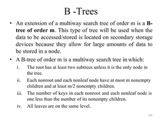 204
B -Trees
• An extension of a multiway search tree of order m is a B-
tree of order m. This type of tree will be used when the
data to be accessed/stored is located on secondary storage
devices because they allow for large amounts of data to
be stored in a node.
• A B-tree of order m is a multiway search tree in which:
iii.
i. The root has at least two subtrees unless it is the only node in
the tree.
ii. Each nonroot and each nonleaf node have at most m nonempty
children and at least m/2 nonempty children.
The number of keys in each nonroot and each nonleaf node is
one less than the number of its nonempty children.
iv. All leaves are on the same level.
 