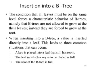 206
Insertion into a B -Tree
• The condition that all leaves must be on the same
level forces a characteristic behavior of B-trees,
namely that B-trees are not allowed to grow at the
their leaves; instead they are forced to grow at the
root.
• When inserting into a B-tree, a value is inserted
directly into a leaf. This leads to three common
situations that can occur:
i. A key is placed into a leaf that still has room.
ii. The leaf in which a key is to be placed is full.
iii. The root of the B-tree is full.
 