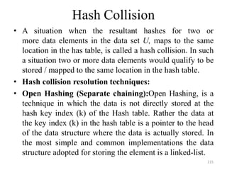 215
Hash Collision
• A situation when the resultant hashes for two or
more data elements in the data set U, maps to the same
location in the has table, is called a hash collision. In such
a situation two or more data elements would qualify to be
stored / mapped to the same location in the hash table.
• Hash collision resolution techniques:
• Open Hashing (Separate chaining):Open Hashing, is a
technique in which the data is not directly stored at the
hash key index (k) of the Hash table. Rather the data at
the key index (k) in the hash table is a pointer to the head
of the data structure where the data is actually stored. In
the most simple and common implementations the data
structure adopted for storing the element is a linked-list.
 