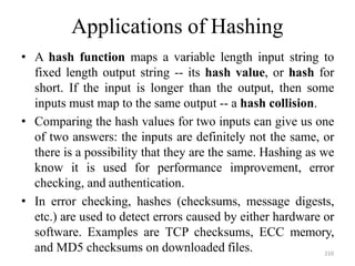 210
Applications of Hashing
• A hash function maps a variable length input string to
fixed length output string -- its hash value, or hash for
short. If the input is longer than the output, then some
inputs must map to the same output -- a hash collision.
• Comparing the hash values for two inputs can give us one
of two answers: the inputs are definitely not the same, or
there is a possibility that they are the same. Hashing as we
know it is used for performance improvement, error
checking, and authentication.
• In error checking, hashes (checksums, message digests,
etc.) are used to detect errors caused by either hardware or
software. Examples are TCP checksums, ECC memory,
and MD5 checksums on downloaded files.
 