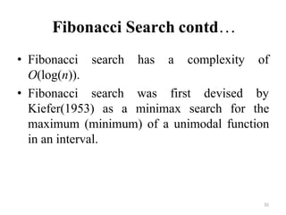 35
Fibonacci Search contd…
search has a complexity of
• Fibonacci
O(log(n)).
• Fibonacci search was first devised by
Kiefer(1953) as a minimax search for the
maximum (minimum) of a unimodal function
in an interval.
 