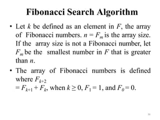 36
Fibonacci Search Algorithm
• Let k be defined as an element in F, the array
of Fibonacci numbers. n = Fm is the array size.
If the array size is not a Fibonacci number, let
Fm be the smallest number in F that is greater
than n.
• The array of Fibonacci numbers is defined
where Fk+2
= Fk+1 + Fk, when k ≥ 0, F1 = 1, and F0 = 0.
 