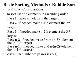 39
Basic Sorting Methods :-Bubble Sort
• First Level Considerations
• To sort list of n elements in ascending order
Pass 1 :make nth element the largest
Pass 2 :if needed make n-1th element the 2nd
largest
Pass 3 :if needed make n-2th element the 3rd
largest
Pass n-2: if needed make 3rd n-(n-3)th element
the (n-2)th largest
Pass n-1 :if needed make 2nd n-(n-2)th element
the (n-1)th largest
• Maximum number of passes is (n-1).
 