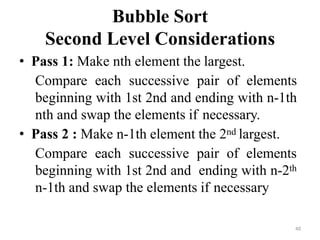 40
Bubble Sort
Second Level Considerations
• Pass 1: Make nth element the largest.
Compare each successive pair of elements
beginning with 1st 2nd and ending with n-1th
nth and swap the elements if necessary.
• Pass 2 : Make n-1th element the 2nd largest.
Compare each successive pair of elements
beginning with 1st 2nd and ending with n-2th
n-1th and swap the elements if necessary
 