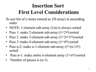 46
Insertion Sort
First Level Considerations
To sort list of n items (stored as 1D array) in ascending
order
• NOTE: 1-element sub-array (1st) is always sorted
• Pass 1: make 2-element sub-array (1st 2nd) sorted
• Pass 2 :make 3-element sub-array (1st 2nd 3rd)sorted
• Pass 3 :make 4-element sub-array (1st 4th) sorted
• Pass n-2: make n-1-element sub-array (1st (n-1)th)
sorted
• Pass n-1: make entire n-element array (1st nth) sorted
• Number of passes is (n-1)
 