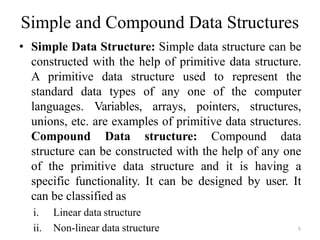 Simple and Compound Data Structures
• Simple Data Structure: Simple data structure can be
constructed with the help of primitive data structure.
A primitive data structure used to represent the
standard data types of any one of the computer
languages. Variables, arrays, pointers, structures,
unions, etc. are examples of primitive data structures.
Compound Data structure: Compound data
structure can be constructed with the help of any one
of the primitive data structure and it is having a
specific functionality. It can be designed by user. It
can be classified as
i. Linear data structure
ii. Non-linear data structure 5
 