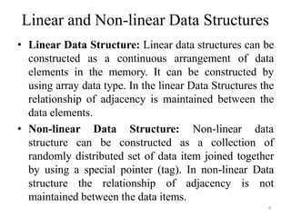 6
Linear and Non-linear Data Structures
• Linear Data Structure: Linear data structures can be
constructed as a continuous arrangement of data
elements in the memory. It can be constructed by
using array data type. In the linear Data Structures the
relationship of adjacency is maintained between the
data elements.
• Non-linear
structure can
Data Structure: Non-linear data
be constructed as a collection of
randomly distributed set of data item joined together
by using a special pointer (tag). In non-linear Data
structure the relationship of adjacency is not
maintained between the data items.
 