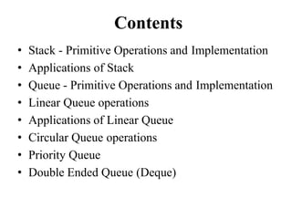 Contents
• Stack - Primitive Operations and Implementation
• Applications of Stack
• Queue - Primitive Operations and Implementation
• Linear Queue operations
• Applications of Linear Queue
• Circular Queue operations
• Priority Queue
• Double Ended Queue (Deque)
 