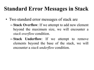 Standard Error Messages in Stack
• Two standard error messages of stack are
– Stack Overflow: If we attempt to add new element
beyond the maximum size, we will encounter a
stack overflow condition.
– Stack Underflow: If we attempt to remove
elements beyond the base of the stack, we will
encounter a stack underflow condition.
 