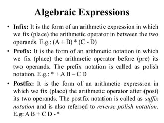 Algebraic Expressions
• Infix: It is the form of an arithmetic expression in which
we fix (place) the arithmetic operator in between the two
operands. E.g.: (A + B) * (C - D)
• Prefix: It is the form of an arithmetic notation in which
we fix (place) the arithmetic operator before (pre) its
two operands. The prefix notation is called as polish
notation. E.g.: * + A B – CD
• Postfix: It is the form of an arithmetic expression in
which we fix (place) the arithmetic operator after (post)
its two operands. The postfix notation is called as suffix
notation and is also referred to reverse polish notation.
E.g: A B + C D -*
 