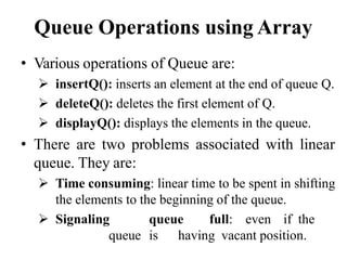 Queue Operations using Array
• Various operations of Queue are:
 insertQ(): inserts an element at the end of queue Q.
 deleteQ(): deletes the first element of Q.
 displayQ(): displays the elements in the queue.
• There are two problems associated with linear
queue. They are:
 Time consuming: linear time to be spent in shifting
the elements to the beginning of the queue.
 Signaling queue full: even if the
queue is having vacant position.
 