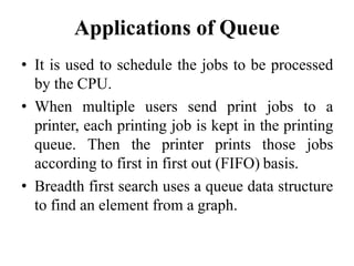 Applications of Queue
• It is used to schedule the jobs to be processed
by the CPU.
• When multiple users send print jobs to a
printer, each printing job is kept in the printing
queue. Then the printer prints those jobs
according to first in first out (FIFO) basis.
• Breadth first search uses a queue data structure
to find an element from a graph.
 