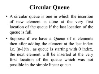Circular Queue
• A circular queue is one in which the insertion
of new element is done at the very first
location of the queue if the last location of the
queue is full.
• Suppose if we have a Queue of n elements
then after adding the element at the last index
i.e. (n-1)th , as queue is starting with 0 index,
the next element will be inserted at the very
first location of the queue which was not
possible in the simple linear queue.
 