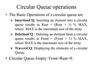 Circular Queue operations
• The Basic Operations of a circular queue are
 InsertionCQ: Inserting an element into a circular
queue results in Rear = (Rear + 1) % MAX,
where MAX is the maximum size of the array.
 DeletionCQ : Deleting an element from a circular
queue results in Front = (Front + 1) % MAX,
where MAX is the maximum size of the array.
 TraversCQ: Displaying the elements of a circular
Queue.
• Circular Queue Empty: Front=Rear=0.
 