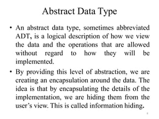 8
Abstract Data Type
• An abstract data type, sometimes abbreviated
ADT, is a logical description of how we view
the data and the operations that are allowed
without regard to how they will be
implemented.
• By providing this level of abstraction, we are
creating an encapsulation around the data. The
idea is that by encapsulating the details of the
implementation, we are hiding them from the
user‘s view. This is called information hiding.
 