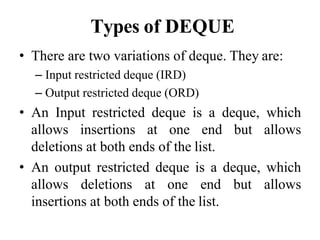 Types of DEQUE
• There are two variations of deque. They are:
– Input restricted deque (IRD)
– Output restricted deque (ORD)
• An Input restricted deque is a deque, which
allows insertions at one end but allows
deletions at both ends of the list.
• An output restricted deque is a deque, which
allows deletions at one end but allows
insertions at both ends of the list.
 