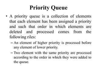 Priority Queue
• A priority queue is a collection of elements
that each element has been assigned a priority
and such that order in which elements are
deleted and processed comes from the
following riles:
– An element of higher priority is processed before
any element of lower priority.
– Two element with the same priority are processed
according to the order in which they were added to
the queue.
 