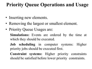 Priority Queue Operations and Usage
• Inserting new elements.
• Removing the largest or smallest element.
• Priority Queue Usages are:
Simulations: Events are ordered by the time at
which they should be executed.
Job scheduling in computer systems: Higher
priority jobs should be executed first.
Constraint systems: Higher priority constraints
should be satisfied before lower priority constraints.
 