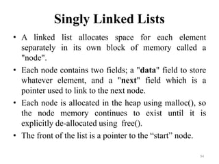 94
Singly Linked Lists
• A linked list allocates space for each element
separately in its own block of memory called a
"node".
• Each node contains two fields; a "data" field to store
whatever element, and a "next" field which is a
pointer used to link to the next node.
• Each node is allocated in the heap using malloc(), so
the node memory continues to exist until it is
explicitly de-allocated using free().
• The front of the list is a pointer to the ―start‖ node.
 