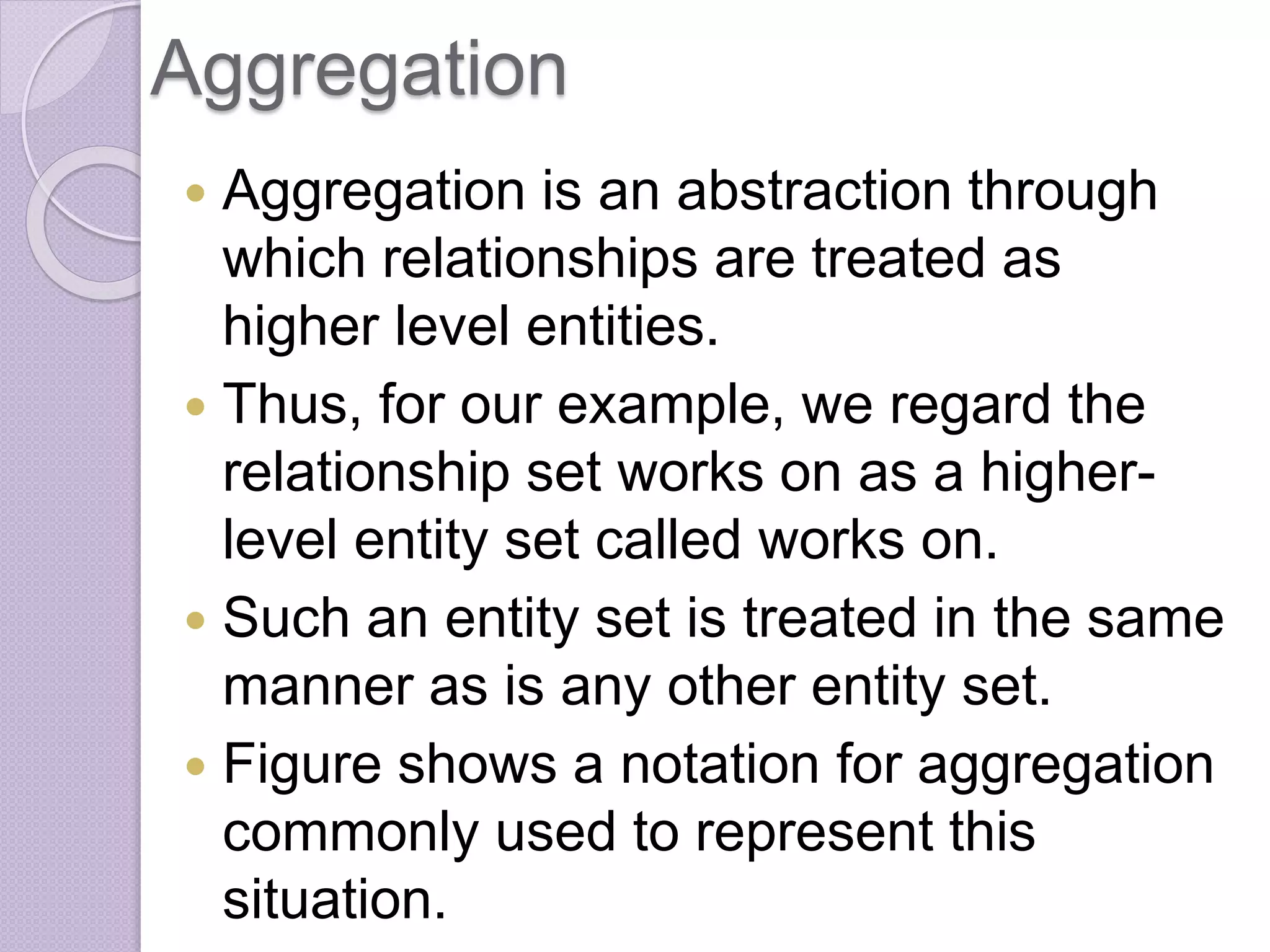 Aggregation
 Aggregation is an abstraction through
which relationships are treated as
higher level entities.
 Thus, for our example, we regard the
relationship set works on as a higher-
level entity set called works on.
 Such an entity set is treated in the same
manner as is any other entity set.
 Figure shows a notation for aggregation
commonly used to represent this
situation.
 