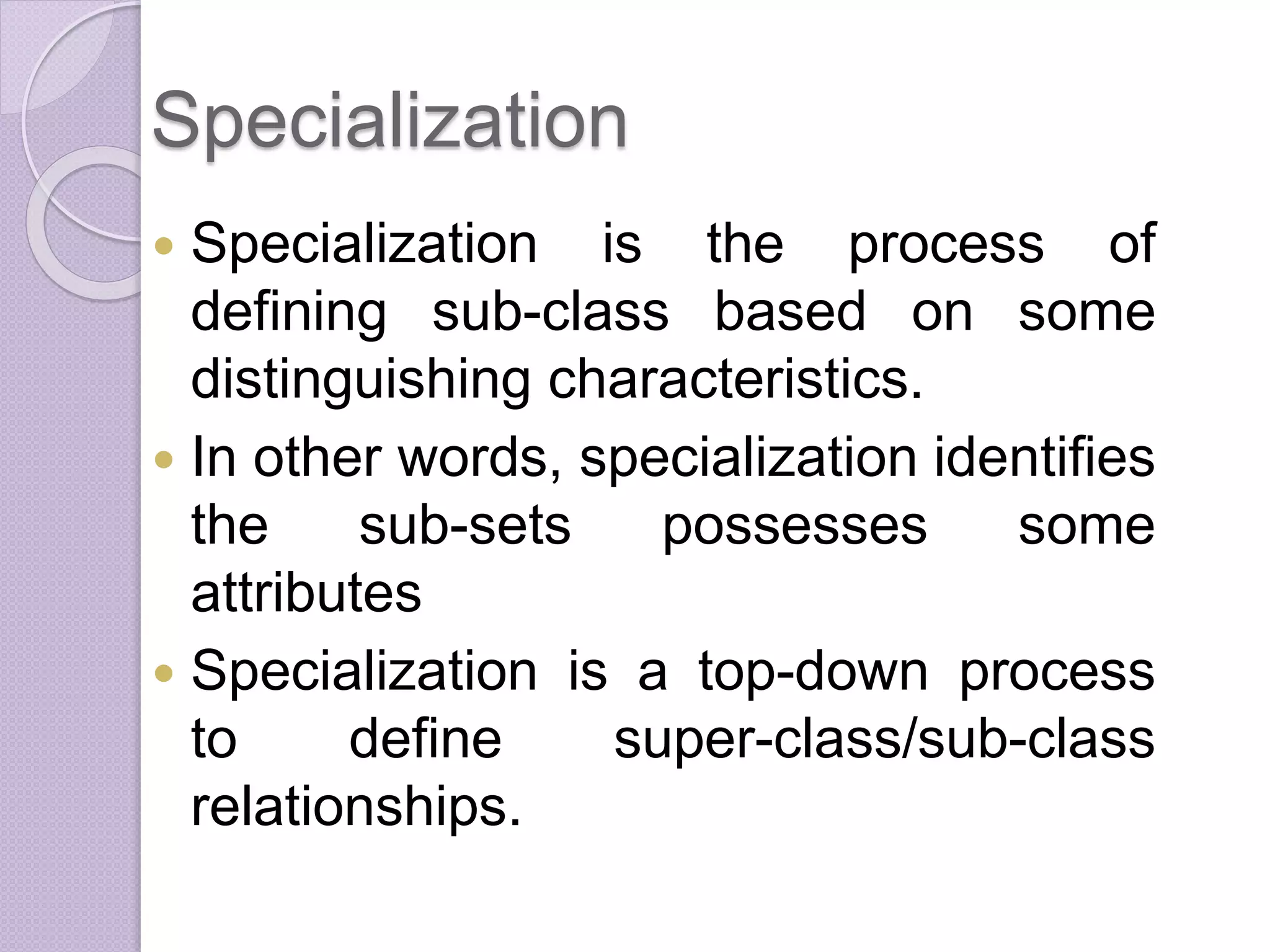Specialization
 Specialization is the process of
defining sub-class based on some
distinguishing characteristics.
 In other words, specialization identifies
the sub-sets possesses some
attributes
 Specialization is a top-down process
to define super-class/sub-class
relationships.
 
