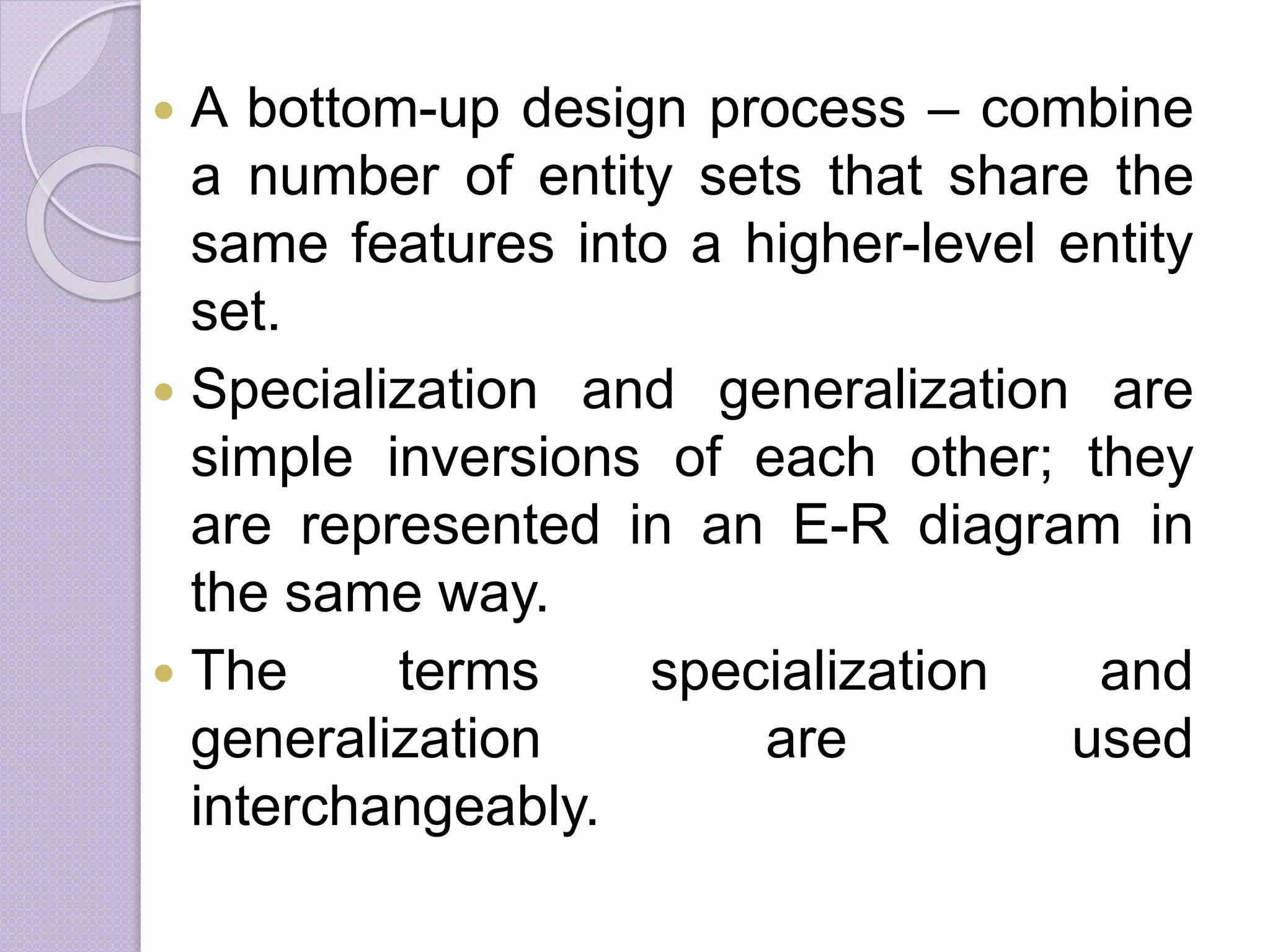  A bottom-up design process – combine
a number of entity sets that share the
same features into a higher-level entity
set.
 Specialization and generalization are
simple inversions of each other; they
are represented in an E-R diagram in
the same way.
 The terms specialization and
generalization are used
interchangeably.
 