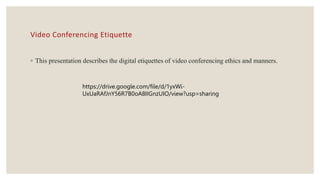 Video Conferencing Etiquette
◦ This presentation describes the digital etiquettes of video conferencing ethics and manners.
https://drive.google.com/file/d/1yxWi-
UxUaRAfJnY56R7B0oA8IIGnzUIO/view?usp=sharing
 