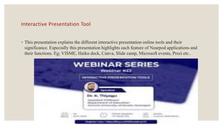 Interactive Presentation Tool
◦ This presentation explains the different interactive presentation online tools and their
significance. Especially this presentation highlights each feature of Nearpod applications and
their functions. Eg; VISME, Haiku deck, Canva, Slide camp, Microsoft events, Prezi etc..
 
